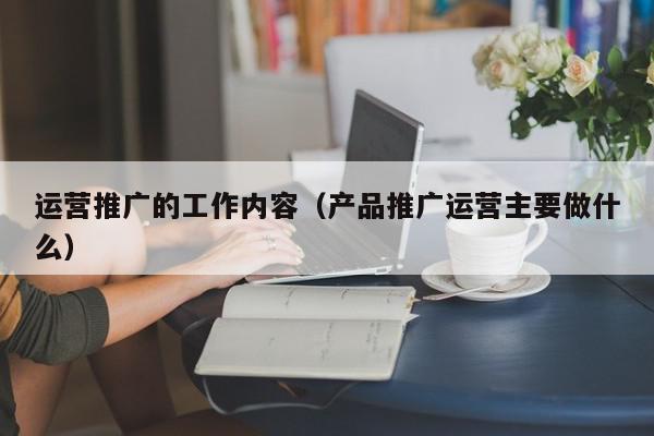 運營推廣的工作內(nèi)容(產(chǎn)品推廣運營主要做什么)