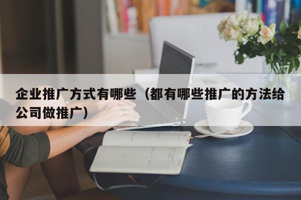 企業(yè)推廣方式有哪些(都有哪些推廣的方法給公司做推廣)